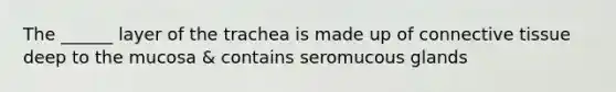 The ______ layer of the trachea is made up of connective tissue deep to the mucosa & contains seromucous glands