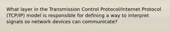 What layer in the Transmission Control Protocol/Internet Protocol (TCP/IP) model is responsible for defining a way to interpret signals so network devices can communicate?