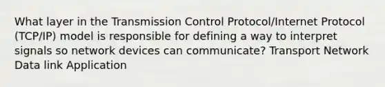 What layer in the Transmission Control Protocol/Internet Protocol (TCP/IP) model is responsible for defining a way to interpret signals so network devices can communicate? Transport Network Data link Application