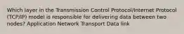 Which layer in the Transmission Control Protocol/Internet Protocol (TCP/IP) model is responsible for delivering data between two nodes? Application Network Transport Data link