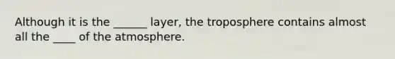 Although it is the ______ layer, the troposphere contains almost all the ____ of the atmosphere.