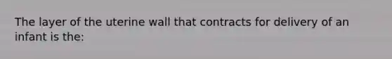 The layer of the uterine wall that contracts for delivery of an infant is the: