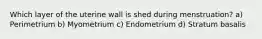 Which layer of the uterine wall is shed during menstruation? a) Perimetrium b) Myometrium c) Endometrium d) Stratum basalis