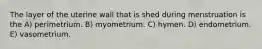 The layer of the uterine wall that is shed during menstruation is the A) perimetrium. B) myometrium. C) hymen. D) endometrium. E) vasometrium.