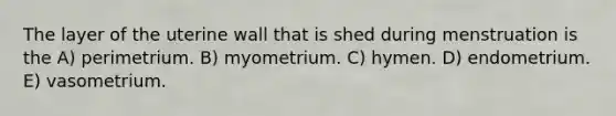 The layer of the uterine wall that is shed during menstruation is the A) perimetrium. B) myometrium. C) hymen. D) endometrium. E) vasometrium.