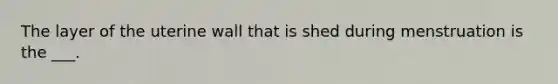 The layer of the uterine wall that is shed during menstruation is the ___.