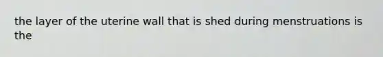 the layer of the uterine wall that is shed during menstruations is the