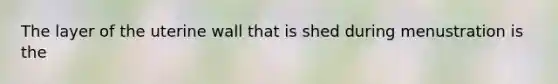 The layer of the uterine wall that is shed during menustration is the