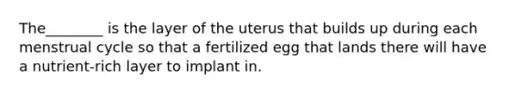 The________ is the layer of the uterus that builds up during each menstrual cycle so that a fertilized egg that lands there will have a nutrient-rich layer to implant in.