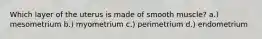 Which layer of the uterus is made of smooth muscle? a.) mesometrium b.) myometrium c.) perimetrium d.) endometrium