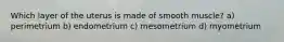 Which layer of the uterus is made of smooth muscle? a) perimetrium b) endometrium c) mesometrium d) myometrium