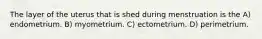The layer of the uterus that is shed during menstruation is the A) endometrium. B) myometrium. C) ectometrium. D) perimetrium.