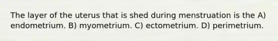 The layer of the uterus that is shed during menstruation is the A) endometrium. B) myometrium. C) ectometrium. D) perimetrium.