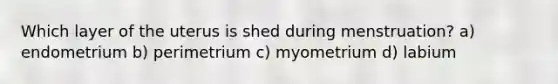 Which layer of the uterus is shed during menstruation? a) endometrium b) perimetrium c) myometrium d) labium