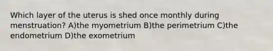 Which layer of the uterus is shed once monthly during menstruation? A)the myometrium B)the perimetrium C)the endometrium D)the exometrium