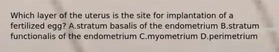 Which layer of the uterus is the site for implantation of a fertilized egg? A.stratum basalis of the endometrium B.stratum functionalis of the endometrium C.myometrium D.perimetrium