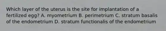 Which layer of the uterus is the site for implantation of a fertilized egg? A. myometrium B. perimetrium C. stratum basalis of the endometrium D. stratum functionalis of the endometrium