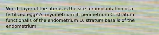 Which layer of the uterus is the site for implantation of a fertilized egg? A. myometrium B. perimetrium C. stratum functionalis of the endometrium D. stratum basalis of the endometrium