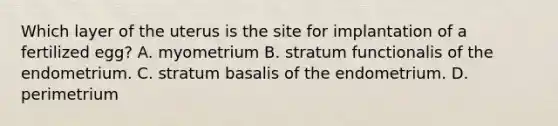 Which layer of the uterus is the site for implantation of a fertilized egg? A. myometrium B. stratum functionalis of the endometrium. C. stratum basalis of the endometrium. D. perimetrium