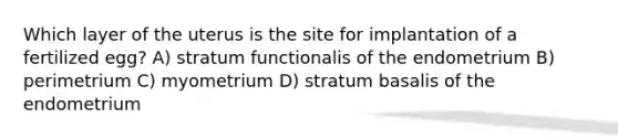 Which layer of the uterus is the site for implantation of a fertilized egg? A) stratum functionalis of the endometrium B) perimetrium C) myometrium D) stratum basalis of the endometrium