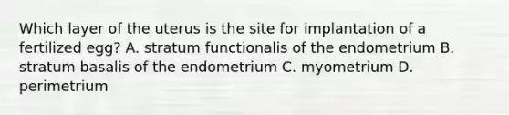 Which layer of the uterus is the site for implantation of a fertilized egg? A. stratum functionalis of the endometrium B. stratum basalis of the endometrium C. myometrium D. perimetrium