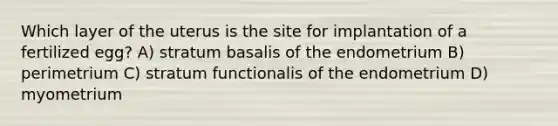 Which layer of the uterus is the site for implantation of a fertilized egg? A) stratum basalis of the endometrium B) perimetrium C) stratum functionalis of the endometrium D) myometrium