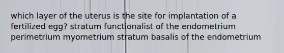 which layer of the uterus is the site for implantation of a fertilized egg? stratum functionalist of the endometrium perimetrium myometrium stratum basalis of the endometrium