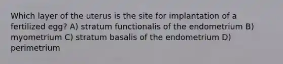 Which layer of the uterus is the site for implantation of a fertilized egg? A) stratum functionalis of the endometrium B) myometrium C) stratum basalis of the endometrium D) perimetrium