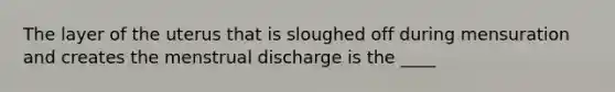 The layer of the uterus that is sloughed off during mensuration and creates the menstrual discharge is the ____