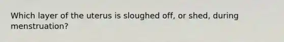 Which layer of the uterus is sloughed off, or shed, during menstruation?