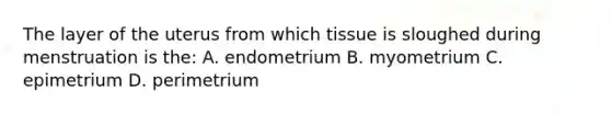 The layer of the uterus from which tissue is sloughed during menstruation is the: A. endometrium B. myometrium C. epimetrium D. perimetrium