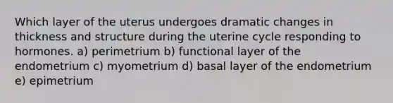 Which layer of the uterus undergoes dramatic changes in thickness and structure during the uterine cycle responding to hormones. a) perimetrium b) functional layer of the endometrium c) myometrium d) basal layer of the endometrium e) epimetrium