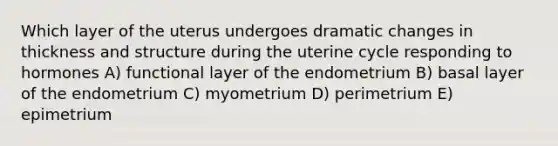 Which layer of the uterus undergoes dramatic changes in thickness and structure during the uterine cycle responding to hormones A) functional layer of the endometrium B) basal layer of the endometrium C) myometrium D) perimetrium E) epimetrium