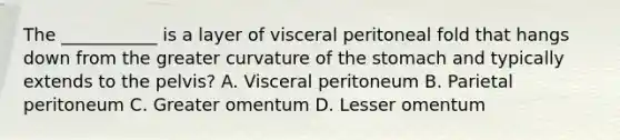 The ___________ is a layer of visceral peritoneal fold that hangs down from the greater curvature of the stomach and typically extends to the pelvis? A. Visceral peritoneum B. Parietal peritoneum C. Greater omentum D. Lesser omentum