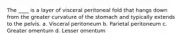 The ____ is a layer of visceral peritoneal fold that hangs down from the greater curvature of the stomach and typically extends to the pelvis. a. Visceral peritoneum b. Parietal peritoneum c. Greater omentum d. Lesser omentum