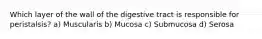 Which layer of the wall of the digestive tract is responsible for peristalsis? a) Muscularis b) Mucosa c) Submucosa d) Serosa