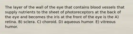 The layer of the wall of the eye that contains blood vessels that supply nutrients to the sheet of photoreceptors at the back of the eye and becomes the iris at the front of the eye is the A) retina. B) sclera. C) choroid. D) aqueous humor. E) vitreous humor.