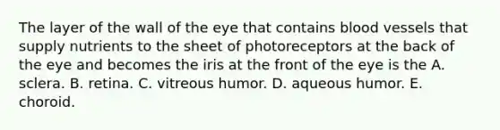 The layer of the wall of the eye that contains blood vessels that supply nutrients to the sheet of photoreceptors at the back of the eye and becomes the iris at the front of the eye is the A. sclera. B. retina. C. vitreous humor. D. aqueous humor. E. choroid.