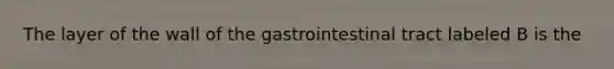 The layer of the wall of the gastrointestinal tract labeled B is the