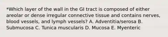 *Which layer of the wall in the GI tract is composed of either areolar or dense irregular connective tissue and contains nerves, blood vessels, and lymph vessels? A. Adventitia/serosa B. Submucosa C. Tunica muscularis D. Mucosa E. Myenteric