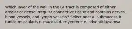 Which layer of the wall in the GI tract is composed of either areolar or dense irregular connective tissue and contains nerves, blood vessels, and lymph vessels? Select one: a. submucosa b. tunica muscularis c. mucosa d. myenteric e. adventitia/serosa