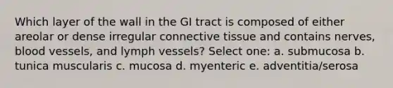 Which layer of the wall in the GI tract is composed of either areolar or dense irregular connective tissue and contains nerves, blood vessels, and lymph vessels? Select one: a. submucosa b. tunica muscularis c. mucosa d. myenteric e. adventitia/serosa