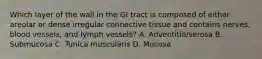 Which layer of the wall in the GI tract is composed of either areolar or dense irregular connective tissue and contains nerves, blood vessels, and lymph vessels? A. Adventitia/serosa B. Submucosa C. Tunica muscularis D. Mucosa