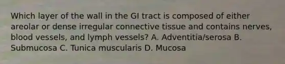 Which layer of the wall in the GI tract is composed of either areolar or dense irregular connective tissue and contains nerves, blood vessels, and lymph vessels? A. Adventitia/serosa B. Submucosa C. Tunica muscularis D. Mucosa