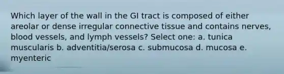 Which layer of the wall in the GI tract is composed of either areolar or dense irregular connective tissue and contains nerves, blood vessels, and lymph vessels? Select one: a. tunica muscularis b. adventitia/serosa c. submucosa d. mucosa e. myenteric