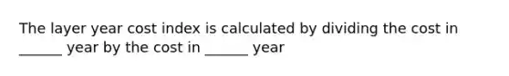 The layer year cost index is calculated by dividing the cost in ______ year by the cost in ______ year