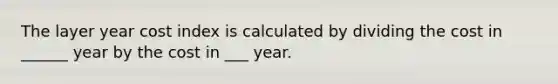 The layer year cost index is calculated by dividing the cost in ______ year by the cost in ___ year.