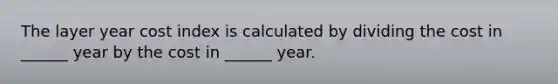 The layer year cost index is calculated by dividing the cost in ______ year by the cost in ______ year.