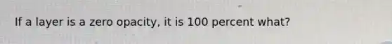 If a layer is a zero opacity, it is 100 percent what?