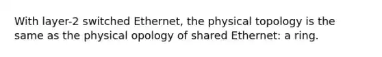 With layer-2 switched Ethernet, the physical topology is the same as the physical opology of shared Ethernet: a ring.